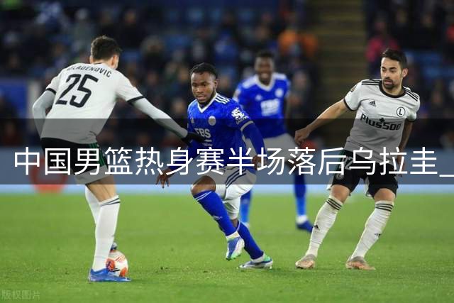 中国男篮热身赛半场落后乌拉圭 赵嘉义成唯一亮点