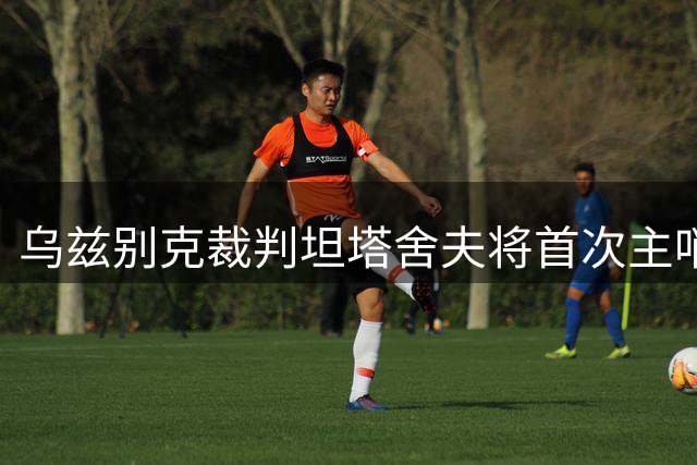 乌兹别克裁判坦塔舍夫将首次主哨京津德比