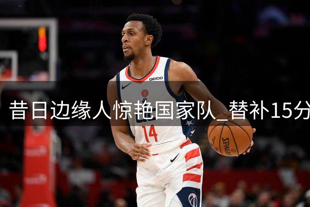 昔日边缘人惊艳国家队 替补15分钟高效砍14分盖过胡金秋