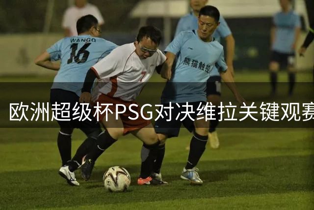 欧洲超级杯PSG对决维拉关键观赛指南：时间场地与英国转播详情