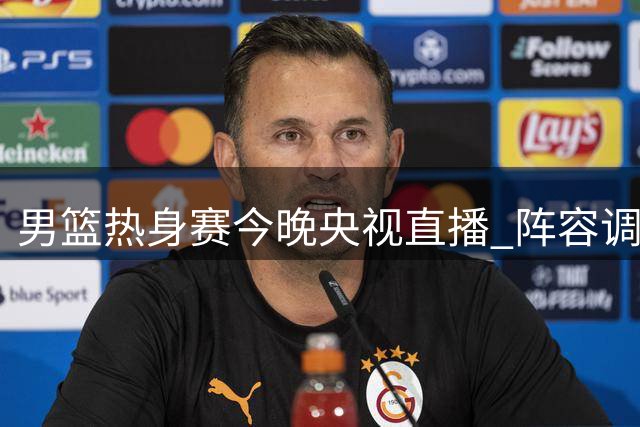 男篮热身赛今晚央视直播 阵容调整暗藏激烈竞争